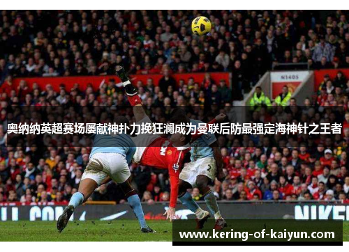 奥纳纳英超赛场屡献神扑力挽狂澜成为曼联后防最强定海神针之王者